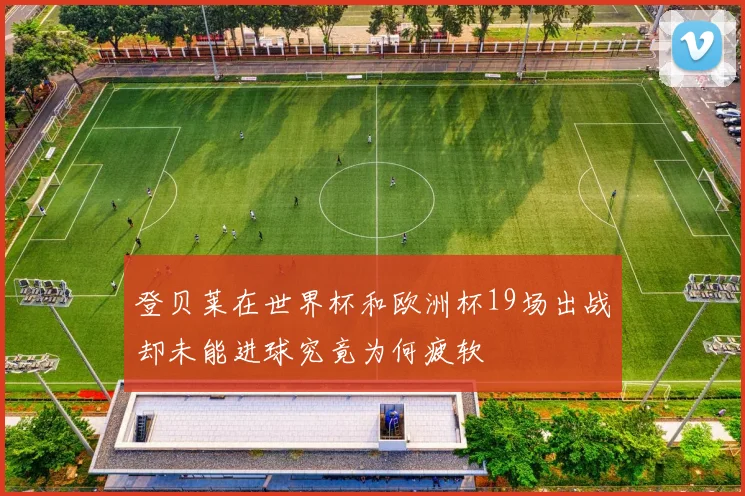 登贝莱在世界杯和欧洲杯19场出战却未能进球究竟为何疲软