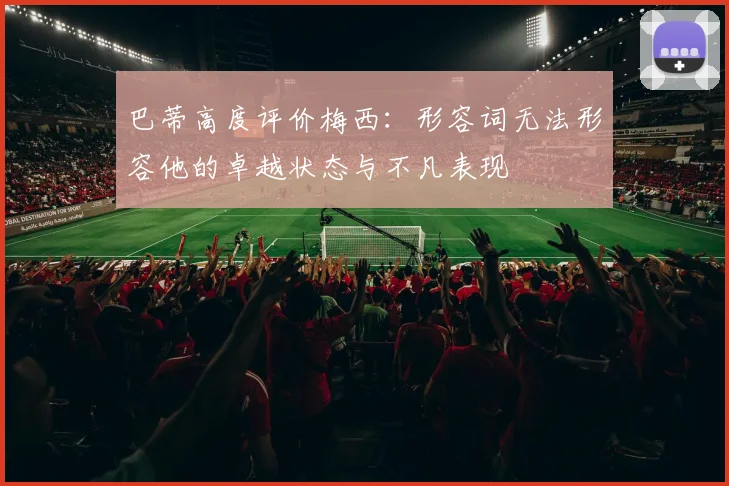 巴蒂高度评价梅西：形容词无法形容他的卓越状态与不凡表现