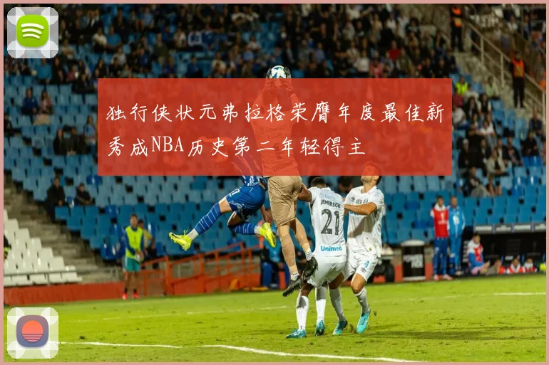 独行侠状元弗拉格荣膺年度最佳新秀成NBA历史第二年轻得主