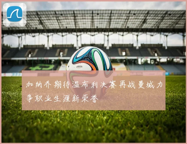 加纳乔期待温布利决赛再战曼城力争职业生涯新荣誉