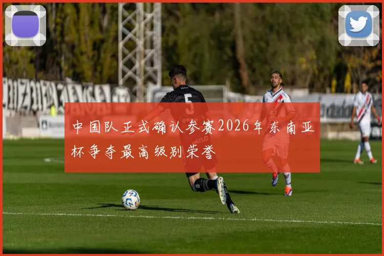 中国队正式确认参赛2026年东南亚杯争夺最高级别荣誉