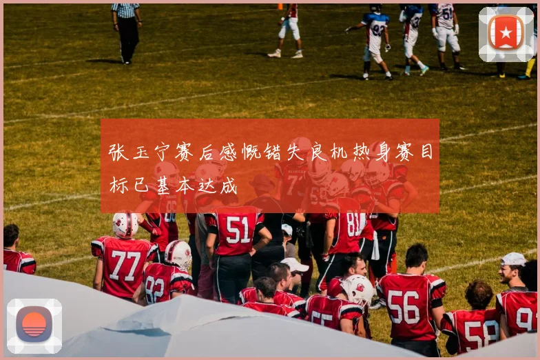 张玉宁赛后感慨错失良机热身赛目标已基本达成