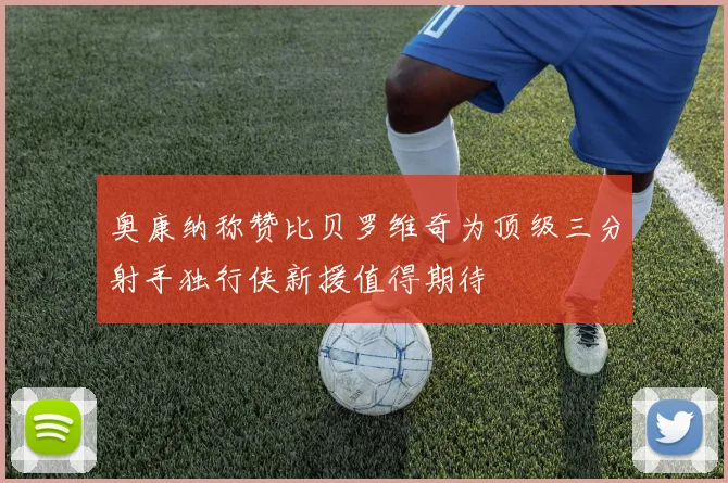 奥康纳称赞比贝罗维奇为顶级三分射手独行侠新援值得期待