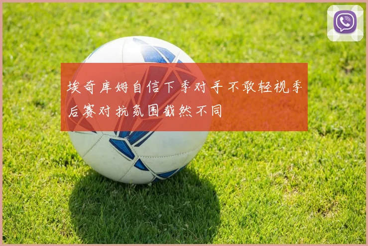 埃奇库姆自信下季对手不敢轻视季后赛对抗氛围截然不同