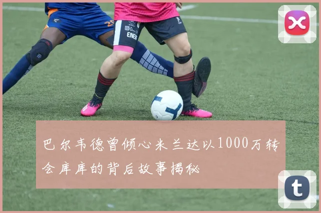 巴尔韦德曾倾心米兰达以1000万转会库库的背后故事揭秘