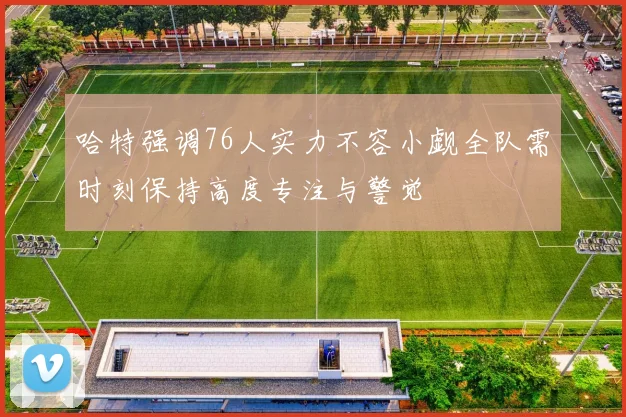 哈特强调76人实力不容小觑全队需时刻保持高度专注与警觉