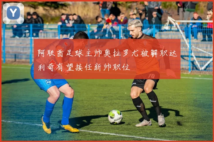 阿联酋足球主帅奥拉罗尤被解职达利奇有望接任新帅职位