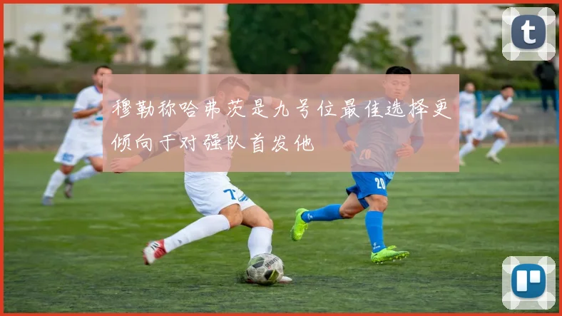 穆勒称哈弗茨是九号位最佳选择更倾向于对强队首发他