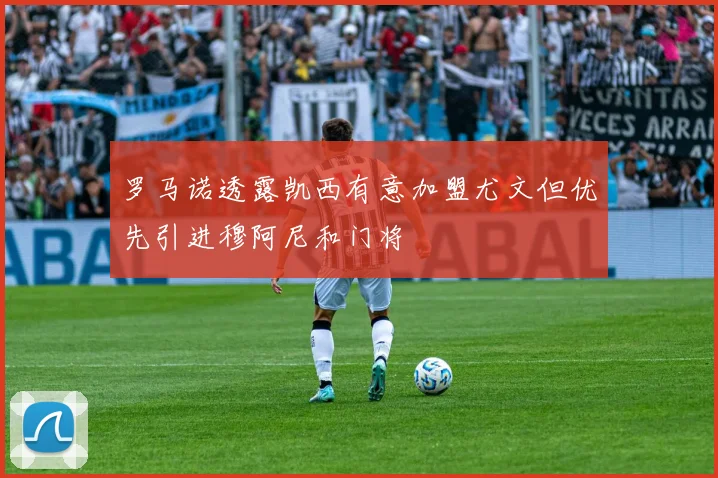 罗马诺透露凯西有意加盟尤文但优先引进穆阿尼和门将