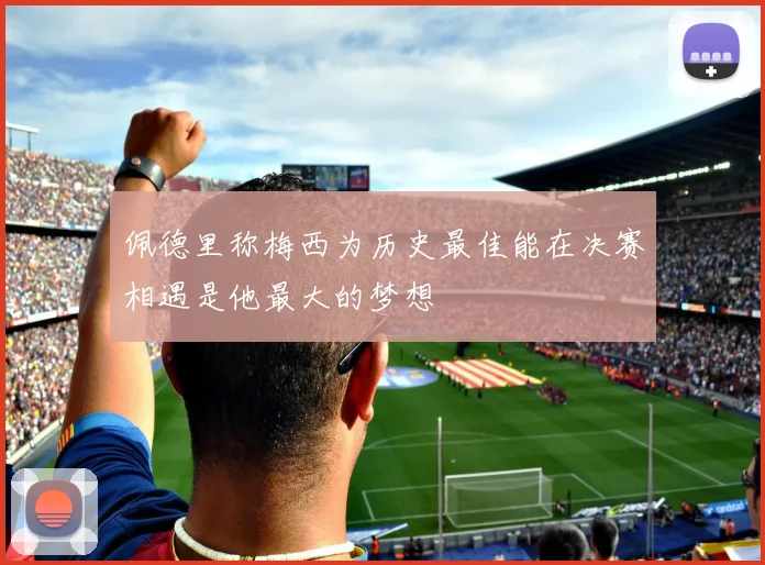 佩德里称梅西为历史最佳能在决赛相遇是他最大的梦想