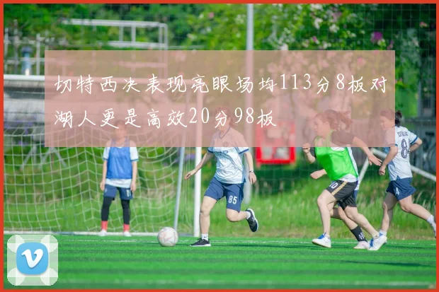 切特西决表现亮眼场均113分8板对湖人更是高效20分98板