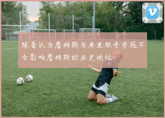 球哥认为詹姆斯与库里联手夺冠不会影响詹姆斯的历史地位