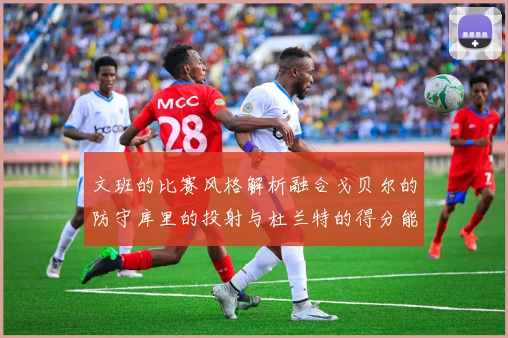 文班的比赛风格解析融合戈贝尔的防守库里的投射与杜兰特的得分能力