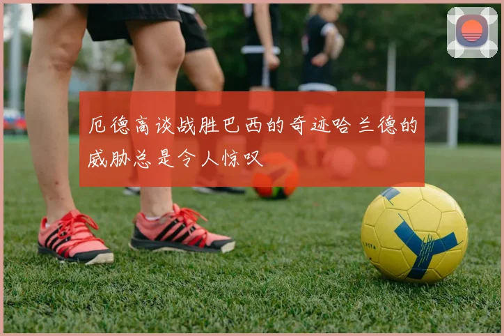 厄德高谈战胜巴西的奇迹哈兰德的威胁总是令人惊叹